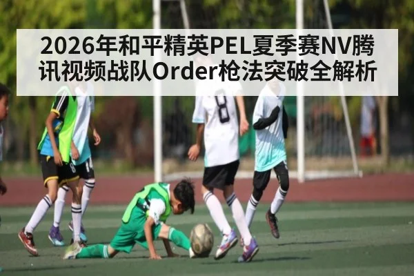 2026年和平精英PEL夏季赛NV腾讯视频战队Order枪法突破全解析
