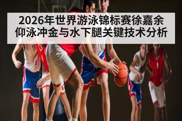 2026年世界游泳锦标赛徐嘉余仰泳冲金与水下腿关键技术分析